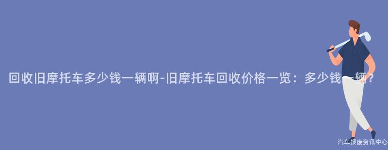 回收旧摩托车多少钱一辆啊-旧摩托车回收价格一览：多少钱一辆？