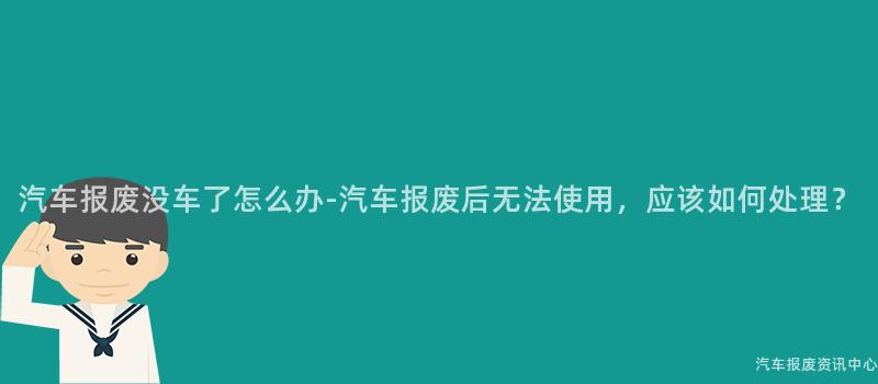 汽车报废没车了怎么办-汽车报废后无法使用，应该如何处理？
