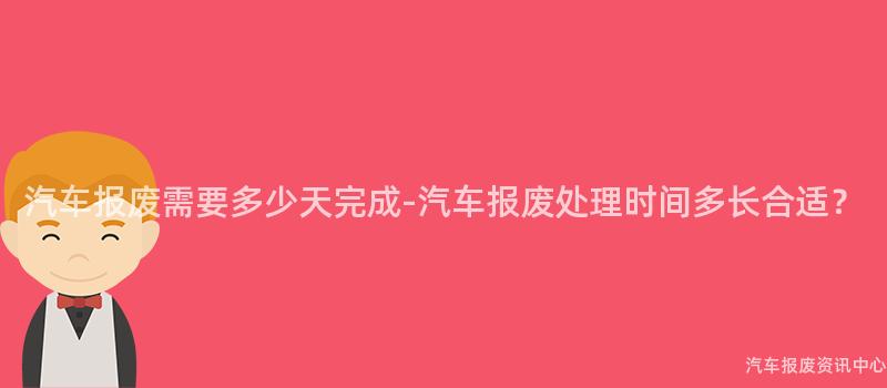 汽车报废需要多少天完成-汽车报废处理时间多长合适？