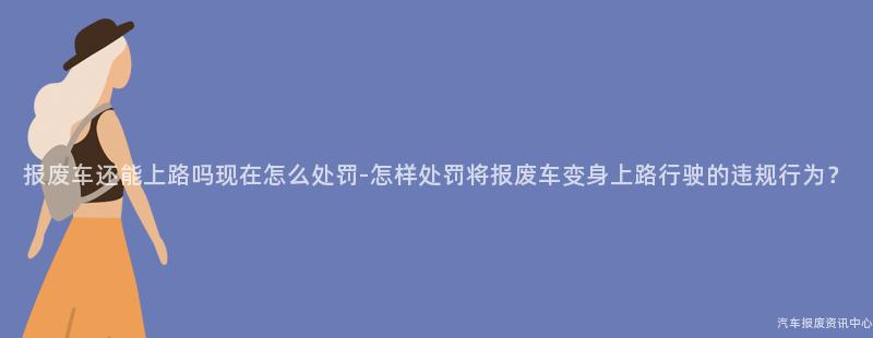 报废车还能上路吗现在怎么处罚-怎样处罚将报废车变身上路行驶的违规行为？