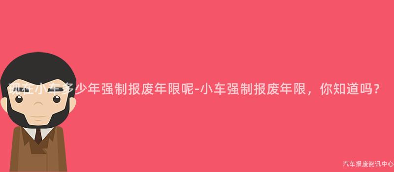 现在小车多少年强制报废年限呢-小车强制报废年限，你知道吗？