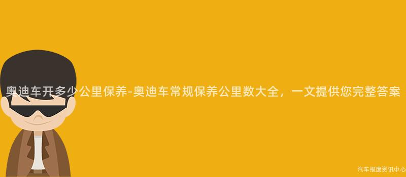 奥迪车开多少公里保养-奥迪车常规保养公里数大全，一文提供您完整答案