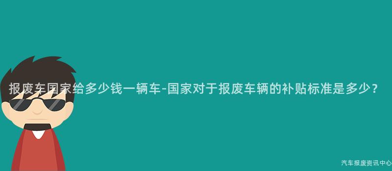报废车国家给多少钱一辆车-国家对于报废车辆的补贴标准是多少？