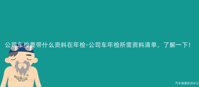 公司车检要带什么资料在年检-公司车年检所需资料清单，了解一下！