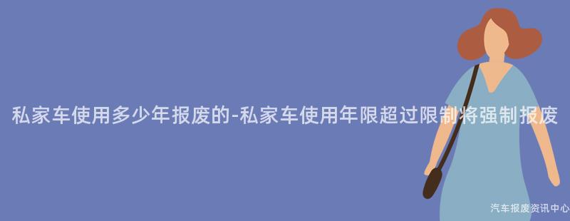 私家车使用多少年报废的-私家车使用年限超过限制将强制报废
