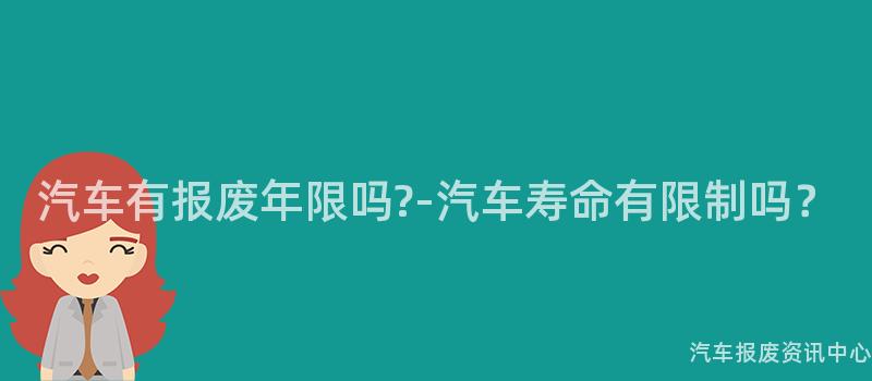 汽车有报废年限吗?-汽车寿命有限制吗？