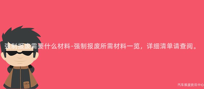 强制报废需要什么材料-强制报废所需材料一览，详细清单请查阅。