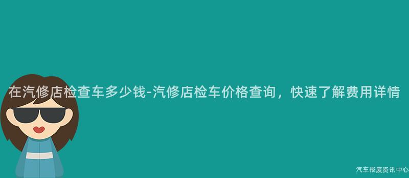 在汽修店检查车多少钱-汽修店检车价格查询，快速了解费用详情