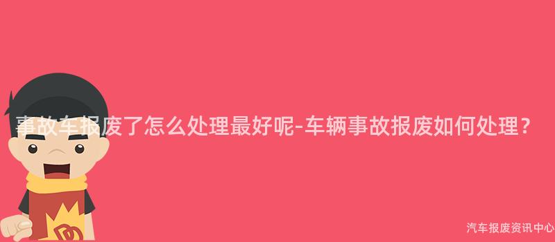 事故车报废了怎么处理最好呢-车辆事故报废如何处理？