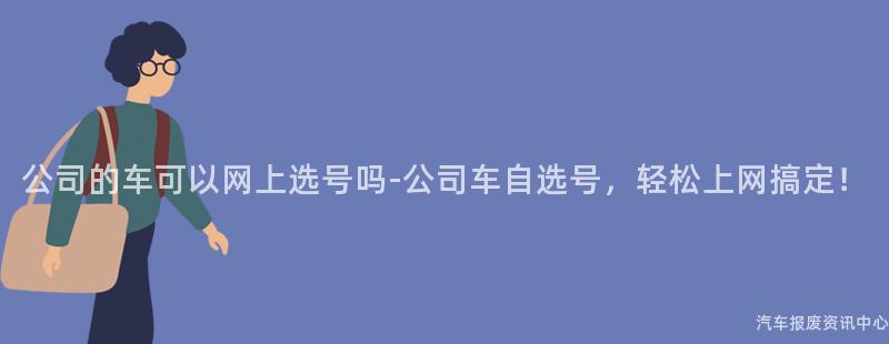 公司的车可以网上选号吗-公司车自选号，轻松上网搞定！