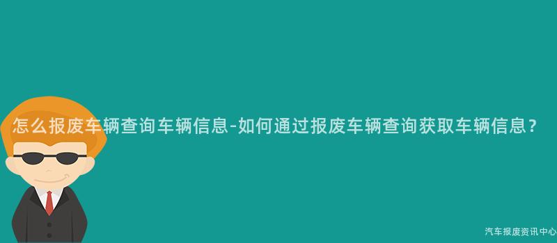 怎么报废车辆查询车辆信息-如何通过报废车辆查询获取车辆信息？