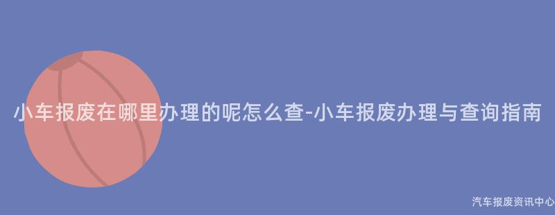 小车报废在哪里办理的呢怎么查-小车报废办理与查询指南