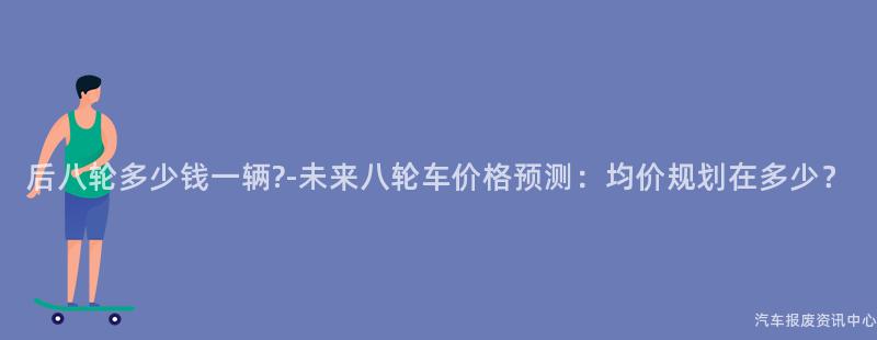 后八轮多少钱一辆?-未来八轮车价格预测：均价规划在多少？