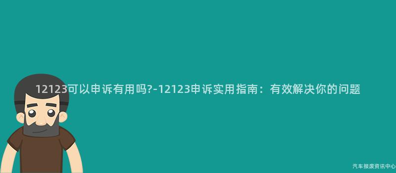 12123可以申诉有用吗?-12123申诉实用指南：有效解决你的问题