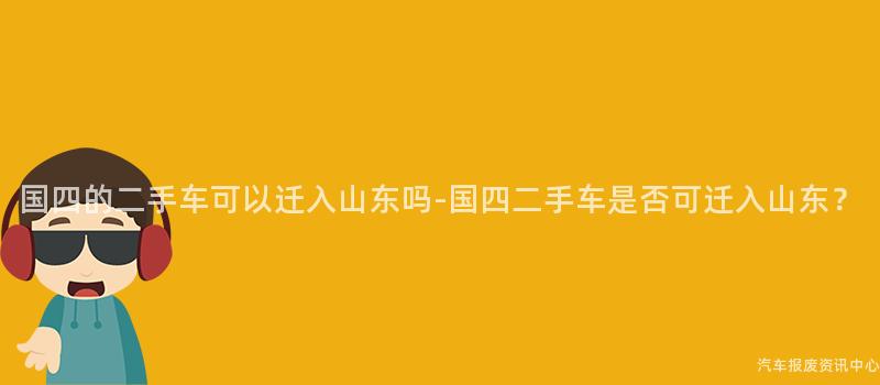 国四的二手车可以迁入山东吗-国四二手车是否可迁入山东？
