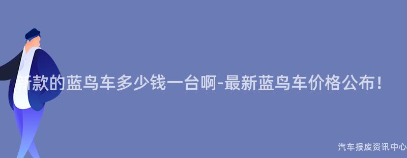 新款的蓝鸟车多少钱一台啊-最新蓝鸟车价格公布！