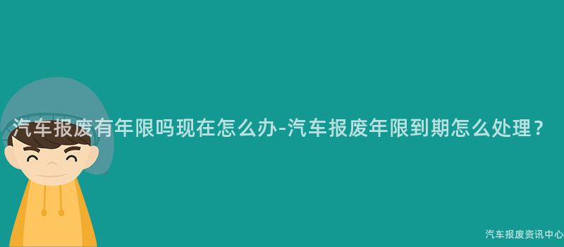 汽车报废有年限吗现在怎么办-汽车报废年限到期怎么处理？