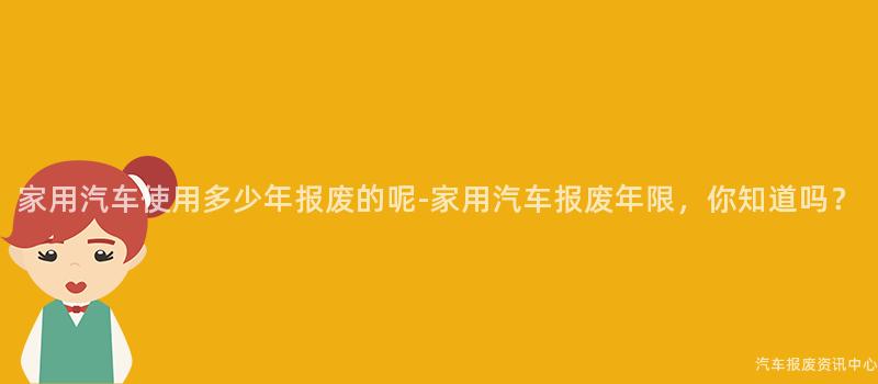 家用汽车使用多少年报废的呢-家用汽车报废年限，你知道吗？