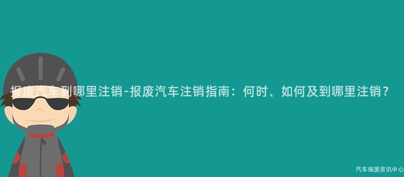 报废汽车到哪里注销-报废汽车注销指南：何时、如何及到哪里注销？