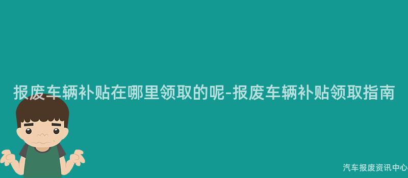 报废车辆补贴在哪里领取的呢-报废车辆补贴领取指南