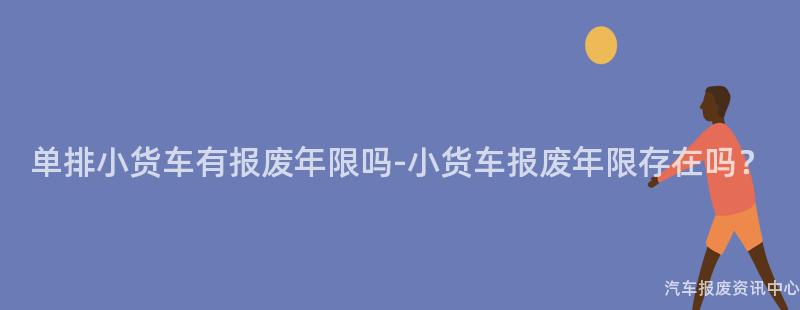 单排小货车有报废年限吗-小货车报废年限存在吗？