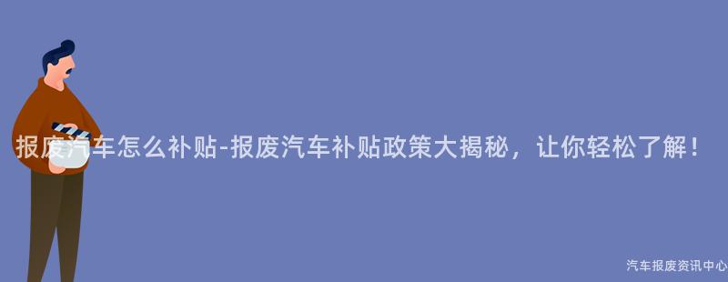 报废汽车怎么补贴-报废汽车补贴政策大揭秘，让你轻松了解！