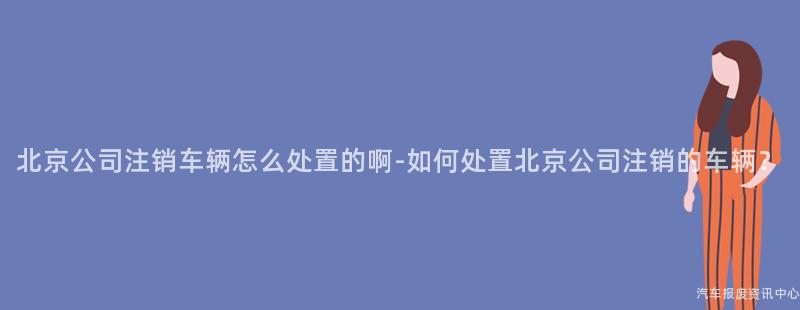 北京公司注销车辆怎么处置的啊-如何处置北京公司注销的车辆？