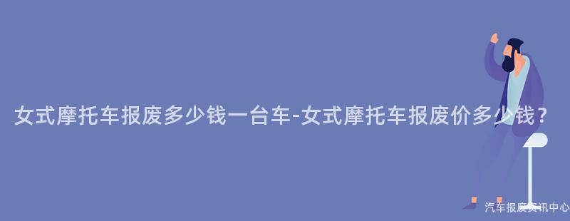 女式摩托车报废多少钱一台车-女式摩托车报废价多少钱？