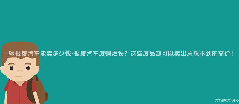 一辆报废汽车能卖多少钱-报废汽车废铜烂铁？这些废品却可以卖出意想不到的高价！