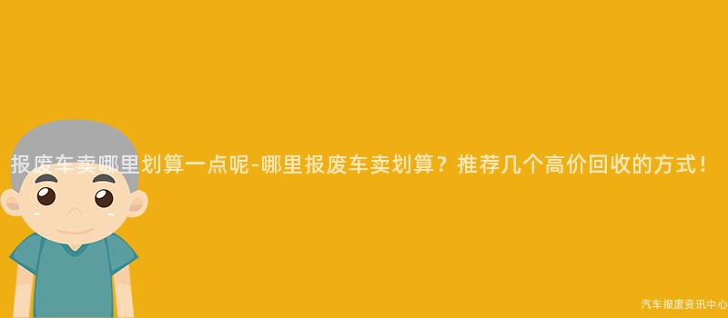 报废车卖哪里划算一点呢-哪里报废车卖划算？推荐几个高价回收的方式！