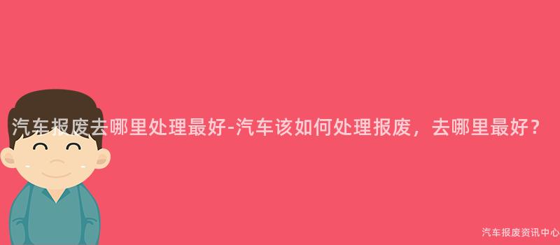汽车报废去哪里处理最好-汽车该如何处理报废，去哪里最好？