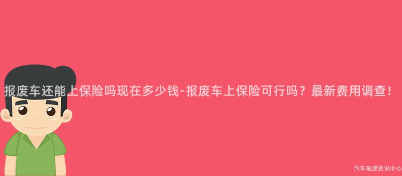 报废车还能上保险吗现在多少钱-报废车上保险可行吗？最新费用调查！