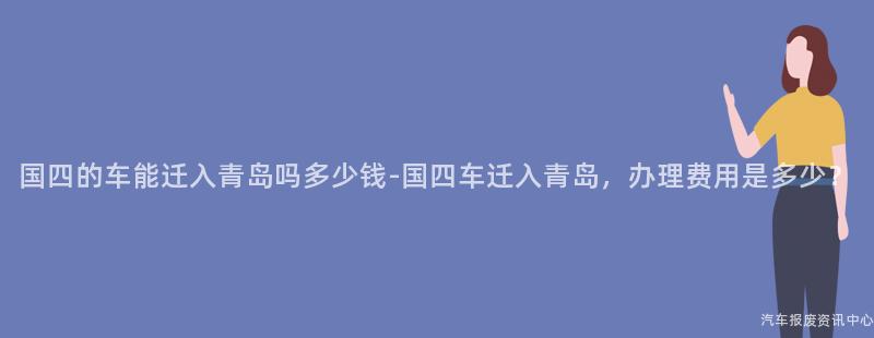国四的车能迁入青岛吗多少钱-国四车迁入青岛，办理费用是多少？