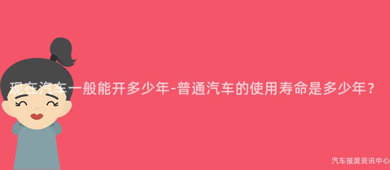 现在汽车一般能开多少年-普通汽车的使用寿命是多少年？