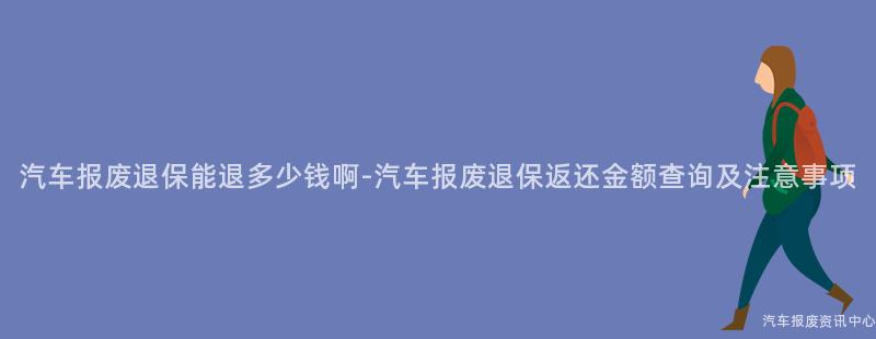 汽车报废退保能退多少钱啊-汽车报废退保返还金额查询及注意事项