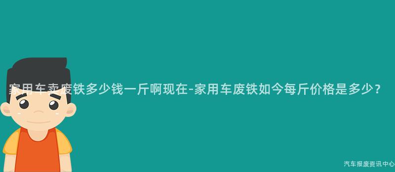 家用车卖废铁多少钱一斤啊现在-家用车废铁如今每斤价格是多少？