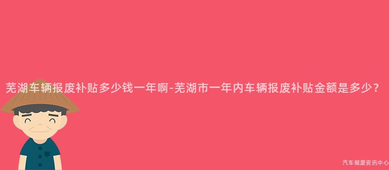 芜湖车辆报废补贴多少钱一年啊-芜湖市一年内车辆报废补贴金额是多少？
