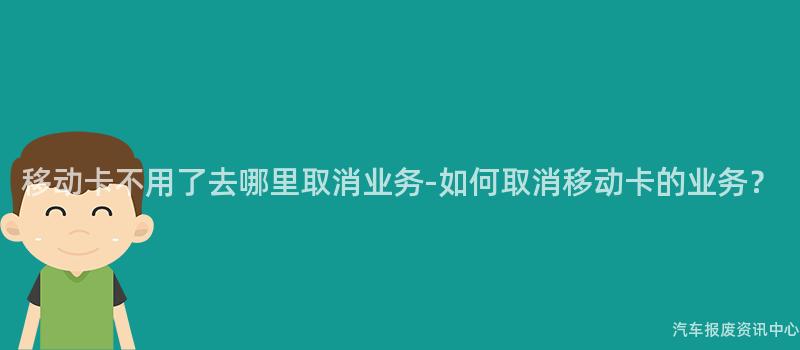 移动卡不用了去哪里取消业务-如何取消移动卡的业务？