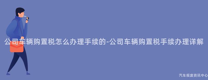 公司车辆购置税怎么办理手续的-公司车辆购置税手续办理详解