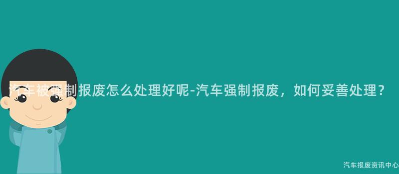 汽车被强制报废怎么处理好呢-汽车强制报废，如何妥善处理？
