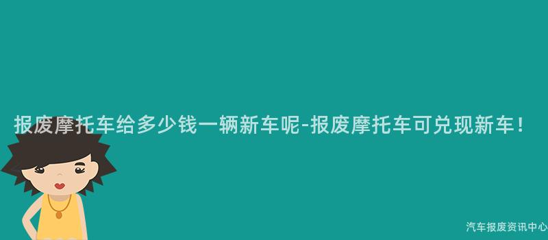 报废摩托车给多少钱一辆新车呢-报废摩托车可兑现新车！