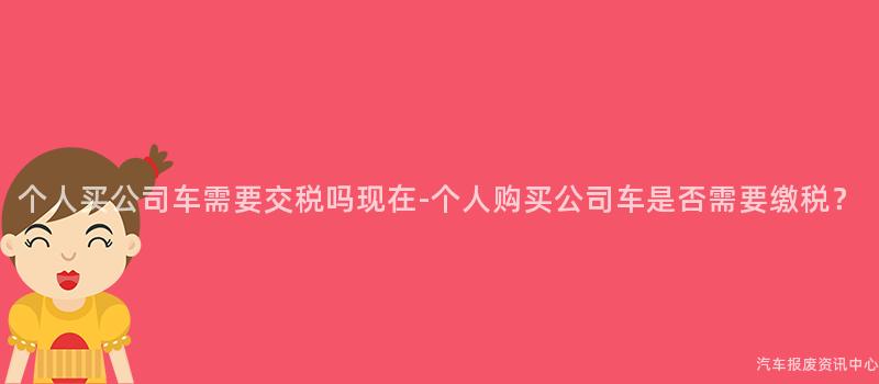 个人买公司车需要交税吗现在-个人购买公司车是否需要缴税？