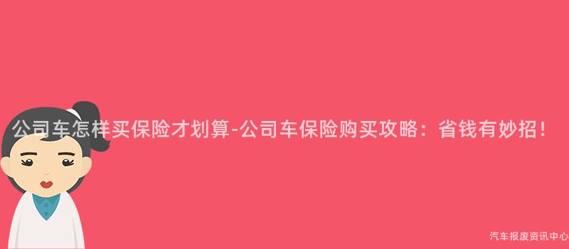 公司车怎样买保险才划算-公司车保险购买攻略：省钱有妙招！