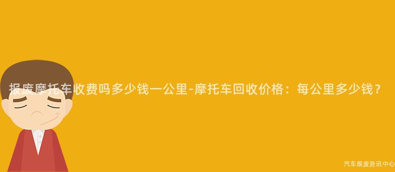 报废摩托车收费吗多少钱一公里-摩托车回收价格：每公里多少钱？