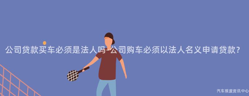 公司贷款买车必须是法人吗-公司购车必须以法人名义申请贷款？