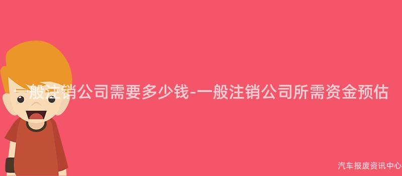 一般注销公司需要多少钱-一般注销公司所需资金预估