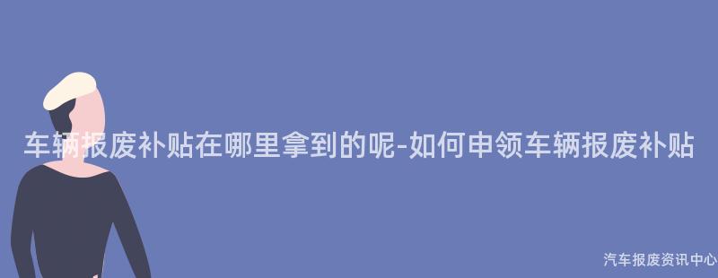 车辆报废补贴在哪里拿到的呢-如何申领车辆报废补贴