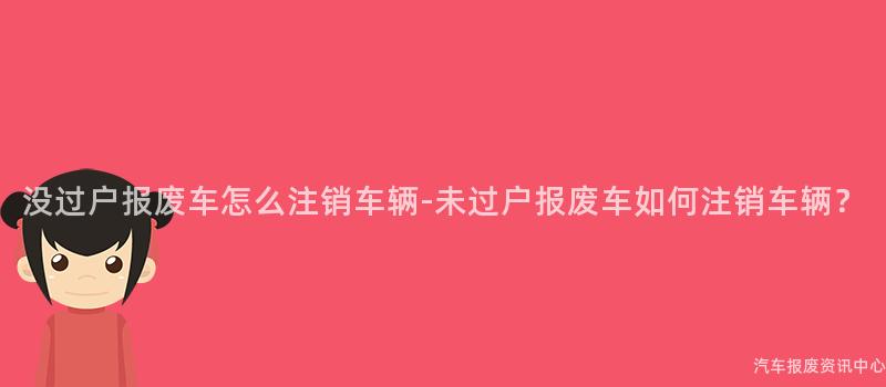 没过户报废车怎么注销车辆-未过户报废车如何注销车辆？