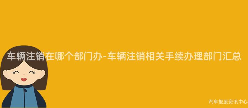 车辆注销在哪个部门办-车辆注销相关手续办理部门汇总
