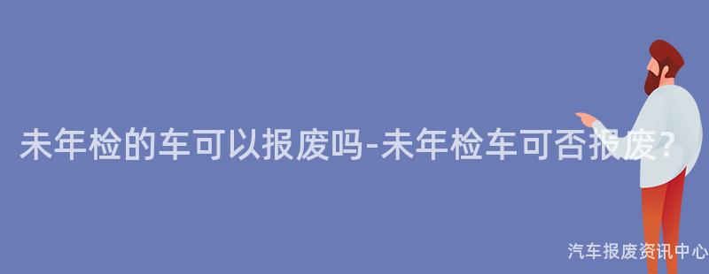 未年检的车可以报废吗-未年检车可否报废？